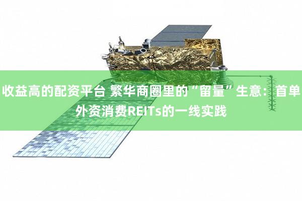 收益高的配资平台 繁华商圈里的“留量”生意：首单外资消费REITs的一线实践