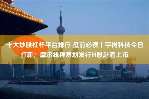 十大炒股杠杆平台排行 盘前必读丨宇树科技今日打新;摩尔线程筹划发行H股赴港上市