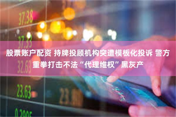 股票账户配资 持牌投顾机构突遭模板化投诉 警方重拳打击不法“代理维权”黑灰产