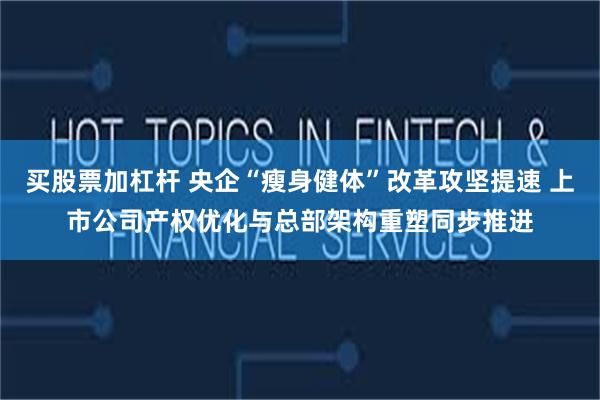 买股票加杠杆 央企“瘦身健体”改革攻坚提速 上市公司产权优化与总部架构重塑同步推进