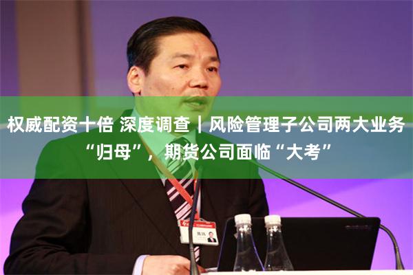 权威配资十倍 深度调查｜风险管理子公司两大业务“归母”，期货公司面临“大考”