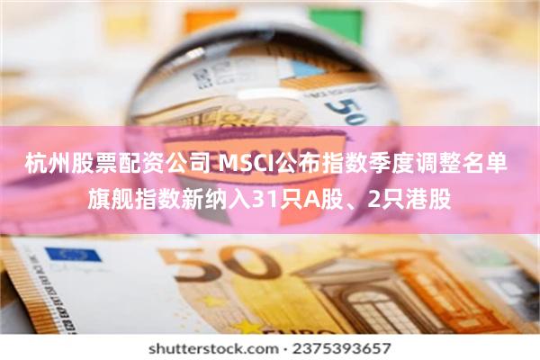 杭州股票配资公司 MSCI公布指数季度调整名单 旗舰指数新纳入31只A股、2只港股