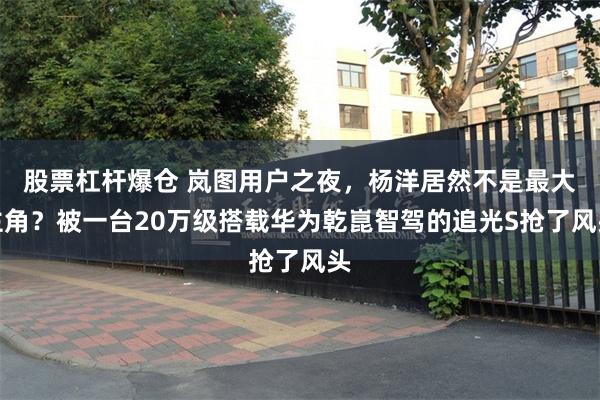 股票杠杆爆仓 岚图用户之夜，杨洋居然不是最大主角？被一台20万级搭载华为乾崑智驾的追光S抢了风头
