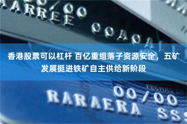 香港股票可以杠杆 百亿重组落子资源安全，五矿发展挺进铁矿自主供给新阶段