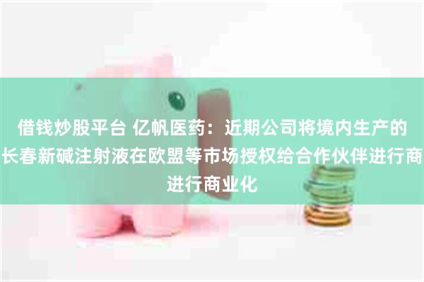 借钱炒股平台 亿帆医药：近期公司将境内生产的硫酸长春新碱注射液在欧盟等市场授权给合作伙伴进行商业化