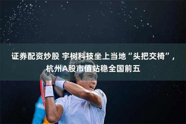 证券配资炒股 宇树科技坐上当地“头把交椅”，杭州A股市值站稳全国前五