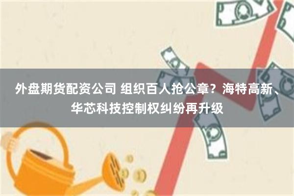 外盘期货配资公司 组织百人抢公章？海特高新、华芯科技控制权纠纷再升级