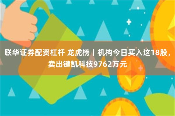 联华证券配资杠杆 龙虎榜丨机构今日买入这18股，卖出键凯科技9762万元