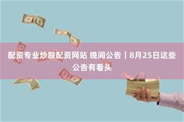 配资专业炒股配资网站 晚间公告｜8月25日这些公告有看头