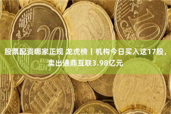 股票配资哪家正规 龙虎榜丨机构今日买入这17股，卖出通鼎互联3.98亿元