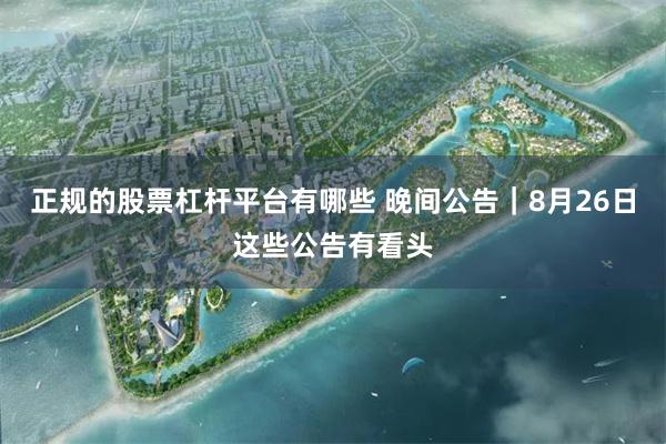 正规的股票杠杆平台有哪些 晚间公告｜8月26日这些公告有看头