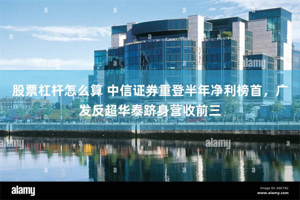 股票杠杆怎么算 中信证券重登半年净利榜首，广发反超华泰跻身营收前三