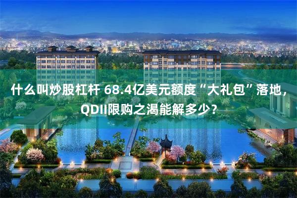 什么叫炒股杠杆 68.4亿美元额度“大礼包”落地，QDII限购之渴能解多少？