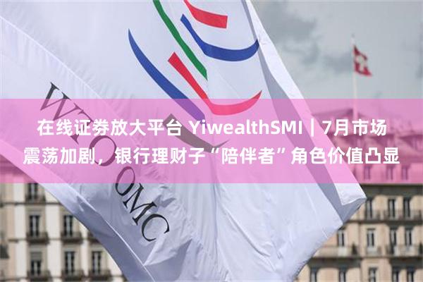 在线证劵放大平台 YiwealthSMI｜7月市场震荡加剧，银行理财子“陪伴者”角色价值凸显