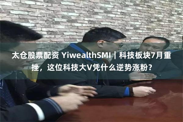 太仓股票配资 YiwealthSMI｜科技板块7月重挫，这位科技大V凭什么逆势涨粉？