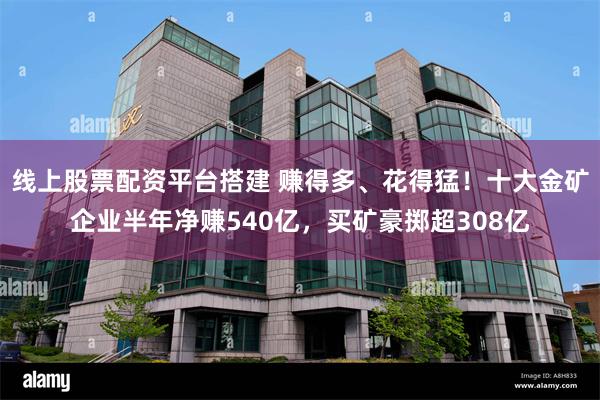 线上股票配资平台搭建 赚得多、花得猛！十大金矿企业半年净赚540亿，买矿豪掷超308亿