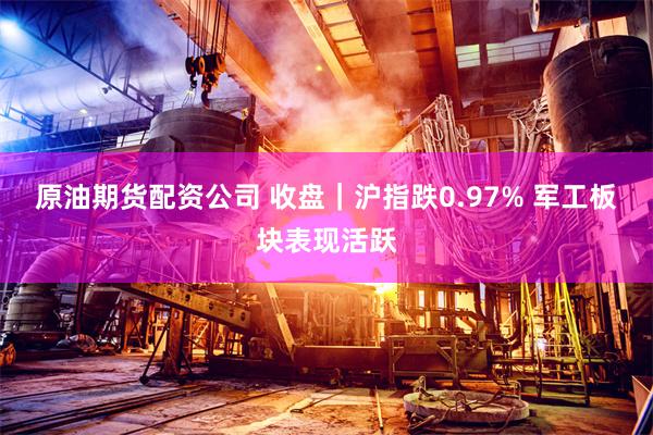 原油期货配资公司 收盘｜沪指跌0.97% 军工板块表现活跃