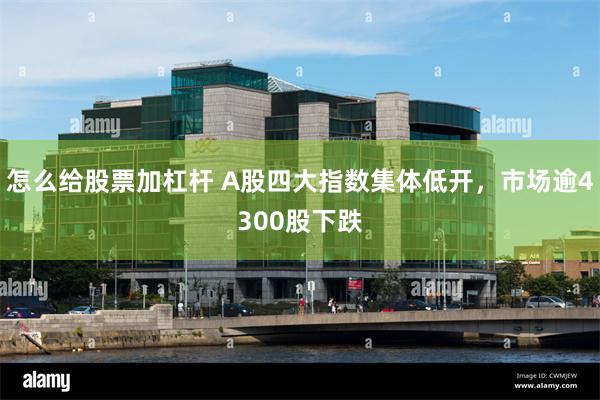 怎么给股票加杠杆 A股四大指数集体低开，市场逾4300股下跌