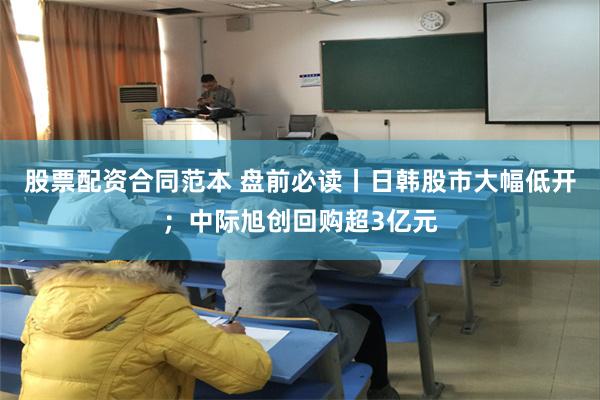 股票配资合同范本 盘前必读丨日韩股市大幅低开；中际旭创回购超3亿元