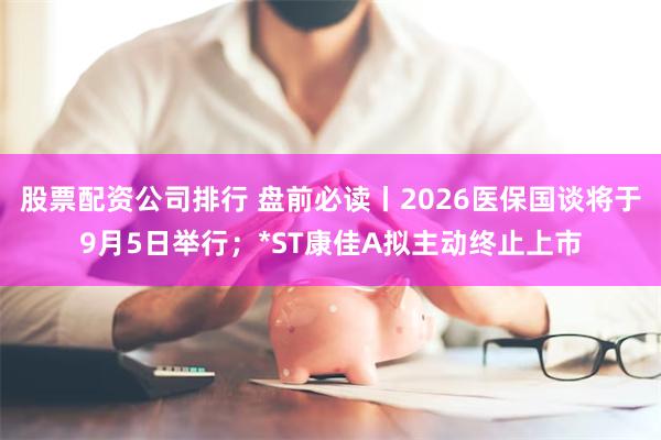 股票配资公司排行 盘前必读丨2026医保国谈将于9月5日举行；*ST康佳A拟主动终止上市
