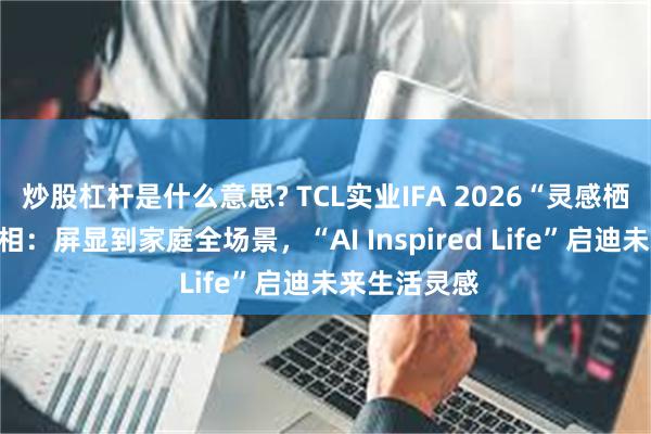 炒股杠杆是什么意思? TCL实业IFA 2026“灵感栖居”展区亮相:屏显到家庭全场景,“AI Inspired Life”启迪未来生活灵感