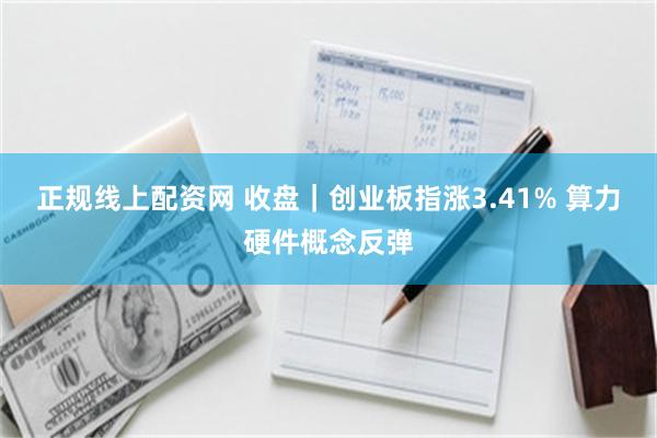 正规线上配资网 收盘｜创业板指涨3.41% 算力硬件概念反弹