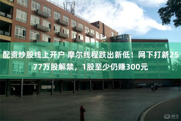 配资炒股线上开户 摩尔线程跌出新低！网下打新2577万股解禁，1股至少仍赚300元