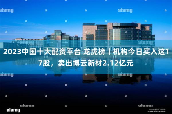 2023中国十大配资平台 龙虎榜丨机构今日买入这17股，卖出博云新材2.12亿元