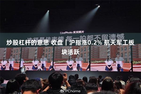 炒股杠杆的意思 收盘｜沪指涨0.2% 航天军工板块活跃