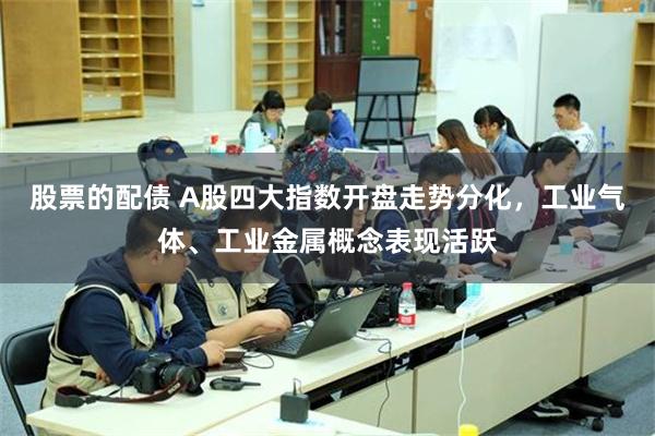 股票的配债 A股四大指数开盘走势分化，工业气体、工业金属概念表现活跃