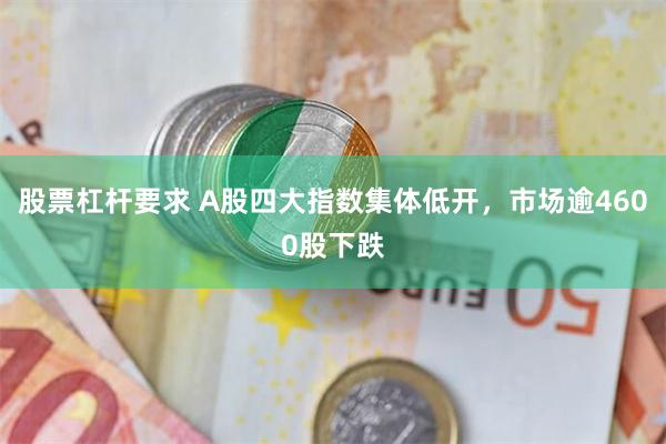 股票杠杆要求 A股四大指数集体低开，市场逾4600股下跌