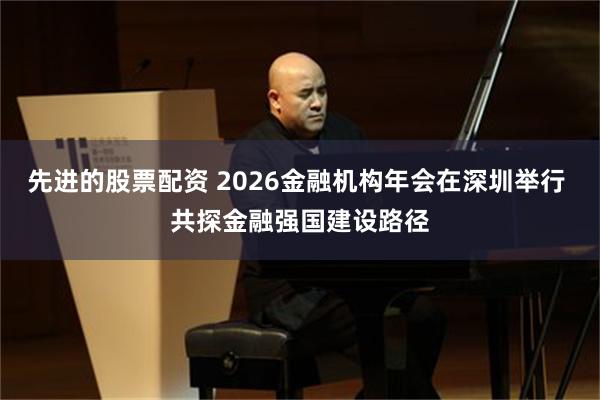 先进的股票配资 2026金融机构年会在深圳举行 共探金融强国建设路径