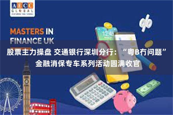股票主力操盘 交通银行深圳分行:“粤B冇问题” 金融消保专车系列活动圆满收官