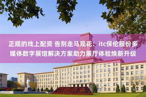 正规的线上配资 告别走马观花：itc保伦股份多媒体数字展馆解决方案助力展厅体验焕新升级