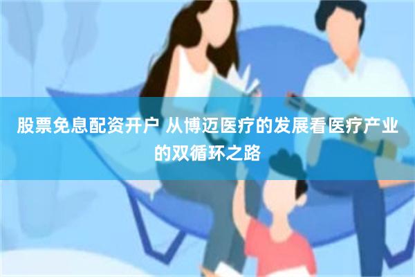 股票免息配资开户 从博迈医疗的发展看医疗产业的双循环之路