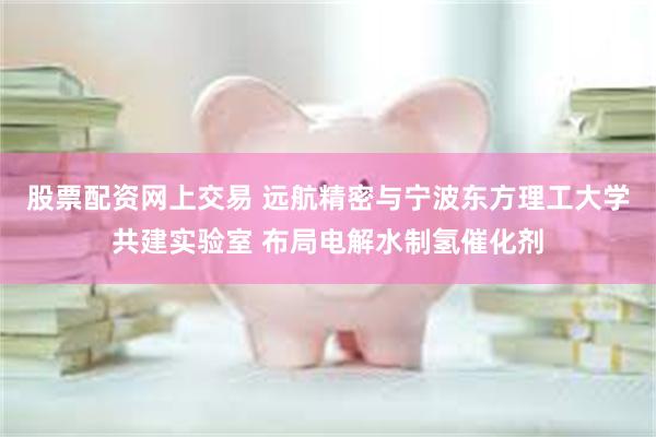 股票配资网上交易 远航精密与宁波东方理工大学共建实验室 布局电解水制氢催化剂