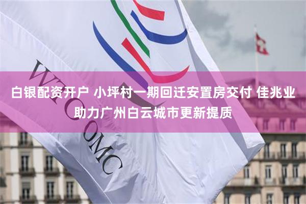 白银配资开户 小坪村一期回迁安置房交付 佳兆业助力广州白云城市更新提质