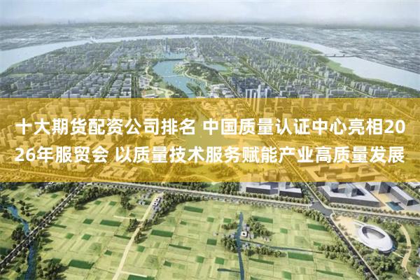 十大期货配资公司排名 中国质量认证中心亮相2026年服贸会 以质量技术服务赋能产业高质量发展