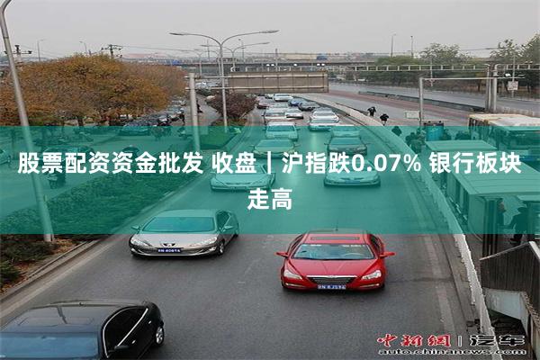 股票配资资金批发 收盘｜沪指跌0.07% 银行板块走高