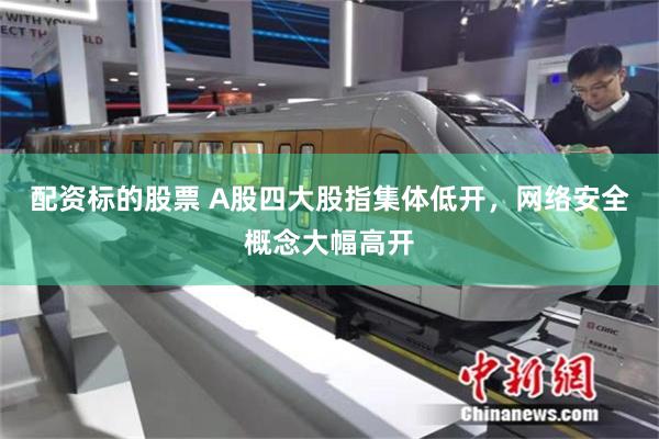 配资标的股票 A股四大股指集体低开,网络安全概念大幅高开
