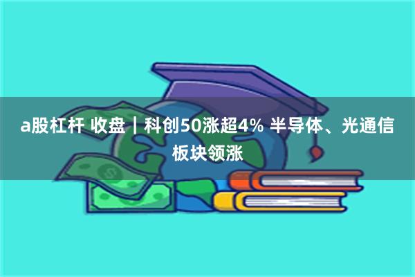 a股杠杆 收盘｜科创50涨超4% 半导体、光通信板块领涨
