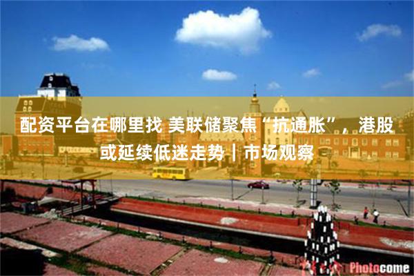 配资平台在哪里找 美联储聚焦“抗通胀”，港股或延续低迷走势｜市场观察