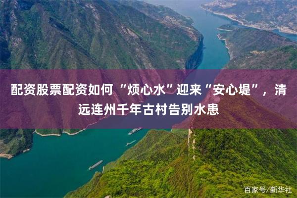 配资股票配资如何 “烦心水”迎来“安心堤”，清远连州千年古村告别水患