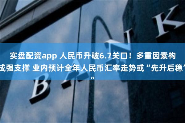 实盘配资app 人民币升破6.7关口！多重因素构成强支撑 业内预计全年人民币汇率走势或“先升后稳”