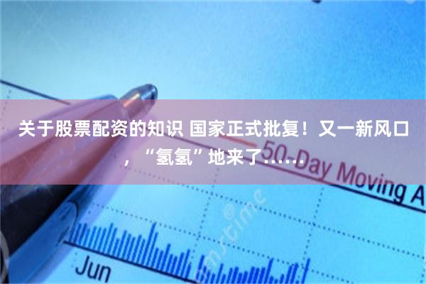 关于股票配资的知识 国家正式批复!又一新风口,“氢氢”地来了……