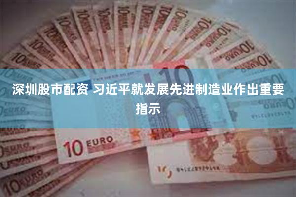 深圳股市配资 习近平就发展先进制造业作出重要指示