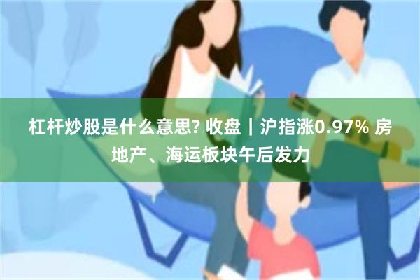 杠杆炒股是什么意思? 收盘｜沪指涨0.97% 房地产、海运板块午后发力