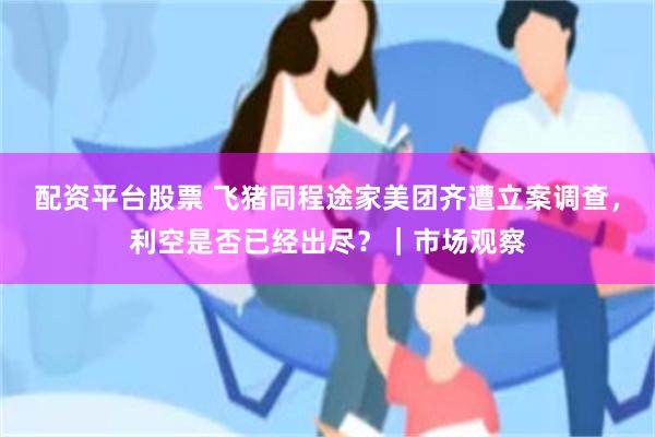 配资平台股票 飞猪同程途家美团齐遭立案调查，利空是否已经出尽？｜市场观察