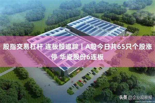 股指交易杠杆 连板股追踪丨A股今日共65只个股涨停 华瓷股份6连板