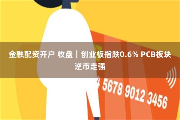 金融配资开户 收盘｜创业板指跌0.6% PCB板块逆市走强